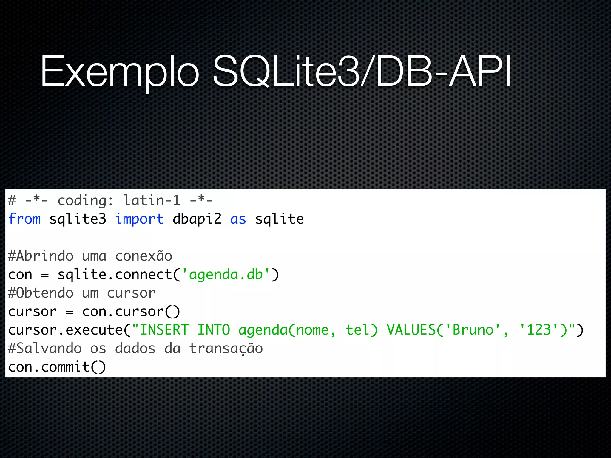 Exemplo SQLite3/DB-API # -*- coding: latin-1 -*- from sqlite3 import dbapi2 as sqlite #Abrindo uma conexão con = sqlite.connect('agenda.db') #Obtendo um cursor cursor = con.cursor() cursor.execute("INSERT INTO agenda(nome, tel) VALUES('Bruno', '123')") #Salvando os dados da transação con.commit() 