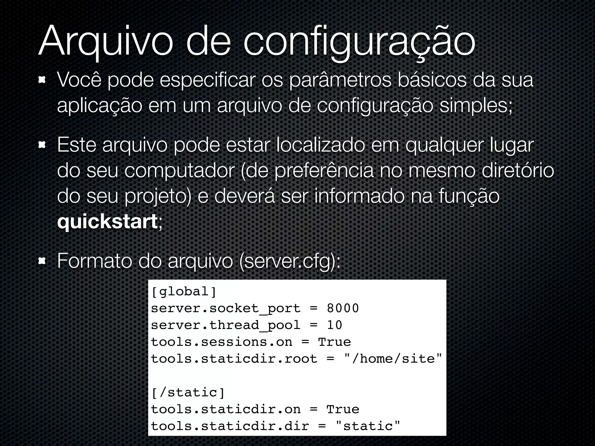 Arquivo de conﬁguração Você pode especiﬁcar os parâmetros básicos da sua aplicação em um arquivo de conﬁguração simples; Este arquivo pode estar localizado em qualquer lugar do seu computador (de preferência no mesmo diretório do seu projeto) e deverá ser informado na função quickstart; Formato do arquivo (server.cfg): [global] server.socket_port = 8000 server.thread_pool = 10 tools.sessions.on = True tools.staticdir.root = "/home/site" [/static] tools.staticdir.on = True tools.staticdir.dir = "static" 