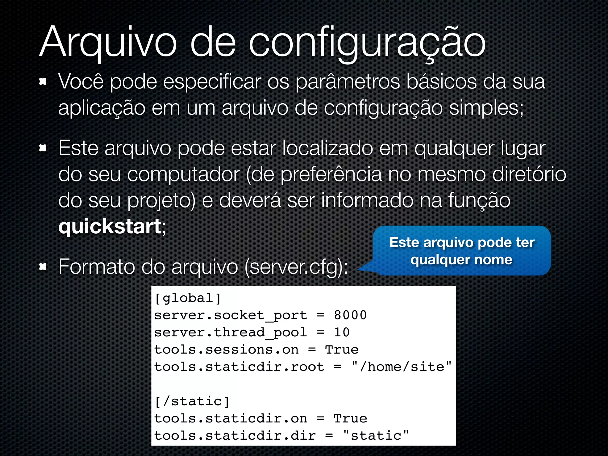 Arquivo de conﬁguração Você pode especiﬁcar os parâmetros básicos da sua aplicação em um arquivo de conﬁguração simples; Este arquivo pode estar localizado em qualquer lugar do seu computador (de preferência no mesmo diretório do seu projeto) e deverá ser informado na função quickstart; Este arquivo pode ter qualquer nome Formato do arquivo (server.cfg): [global] server.socket_port = 8000 server.thread_pool = 10 tools.sessions.on = True tools.staticdir.root = "/home/site" [/static] tools.staticdir.on = True tools.staticdir.dir = "static" 