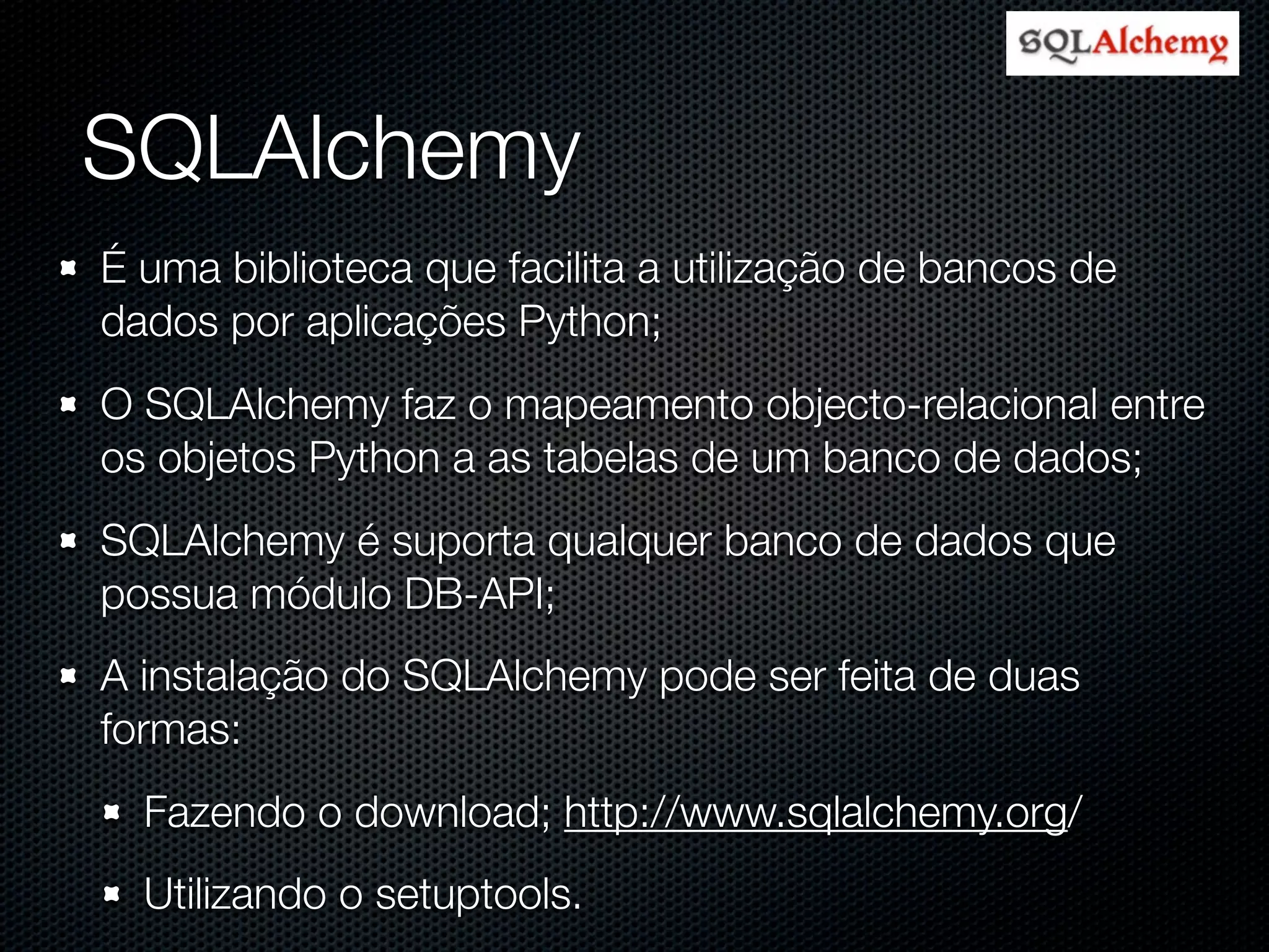 SQLAlchemy É uma biblioteca que facilita a utilização de bancos de dados por aplicações Python; O SQLAlchemy faz o mapeamento objecto-relacional entre os objetos Python a as tabelas de um banco de dados; SQLAlchemy é suporta qualquer banco de dados que possua módulo DB-API; A instalação do SQLAlchemy pode ser feita de duas formas: Fazendo o download; http://www.sqlalchemy.org/ Utilizando o setuptools. 