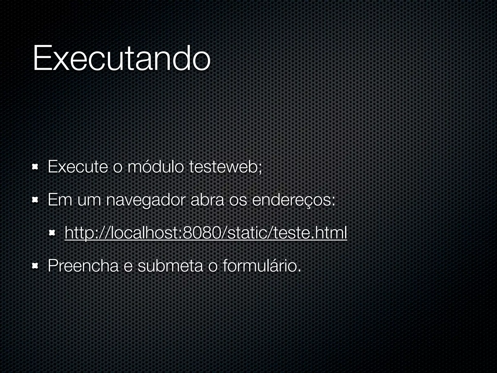 Executando Execute o módulo testeweb; Em um navegador abra os endereços: http://localhost:8080/static/teste.html Preencha e submeta o formulário. 