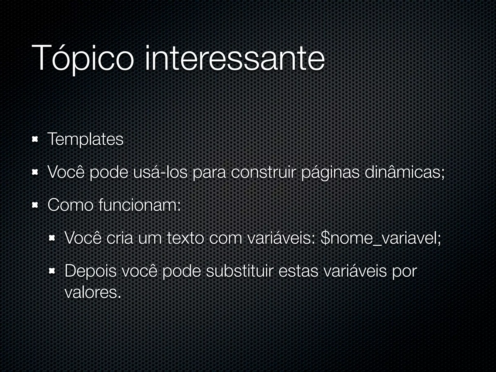 Tópico interessante Templates Você pode usá-los para construir páginas dinâmicas; Como funcionam: Você cria um texto com variáveis: $nome_variavel; Depois você pode substituir estas variáveis por valores. 