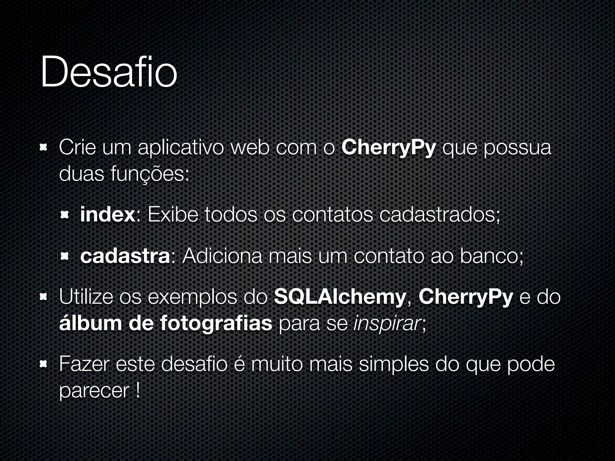 Desaﬁo Crie um aplicativo web com o CherryPy que possua duas funções: index: Exibe todos os contatos cadastrados; cadastra: Adiciona mais um contato ao banco; Utilize os exemplos do SQLAlchemy, CherryPy e do álbum de fotograﬁas para se inspirar; Fazer este desaﬁo é muito mais simples do que pode parecer ! 