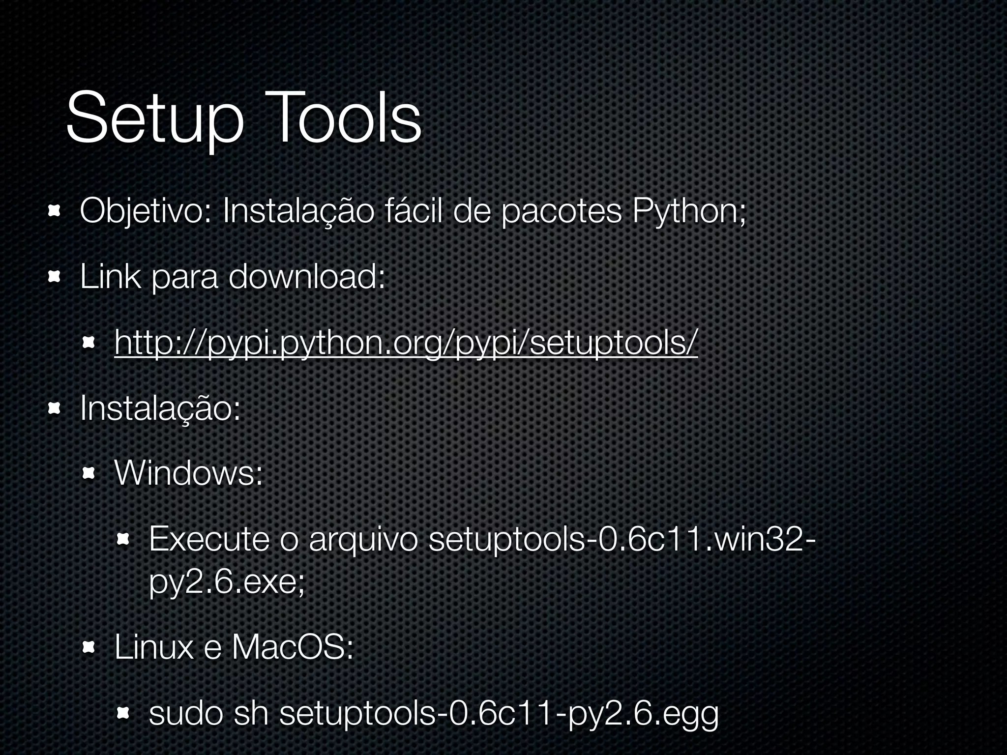 Setup Tools Objetivo: Instalação fácil de pacotes Python; Link para download: http://pypi.python.org/pypi/setuptools/ Instalação: Windows: Execute o arquivo setuptools-0.6c11.win32- py2.6.exe; Linux e MacOS: sudo sh setuptools-0.6c11-py2.6.egg 