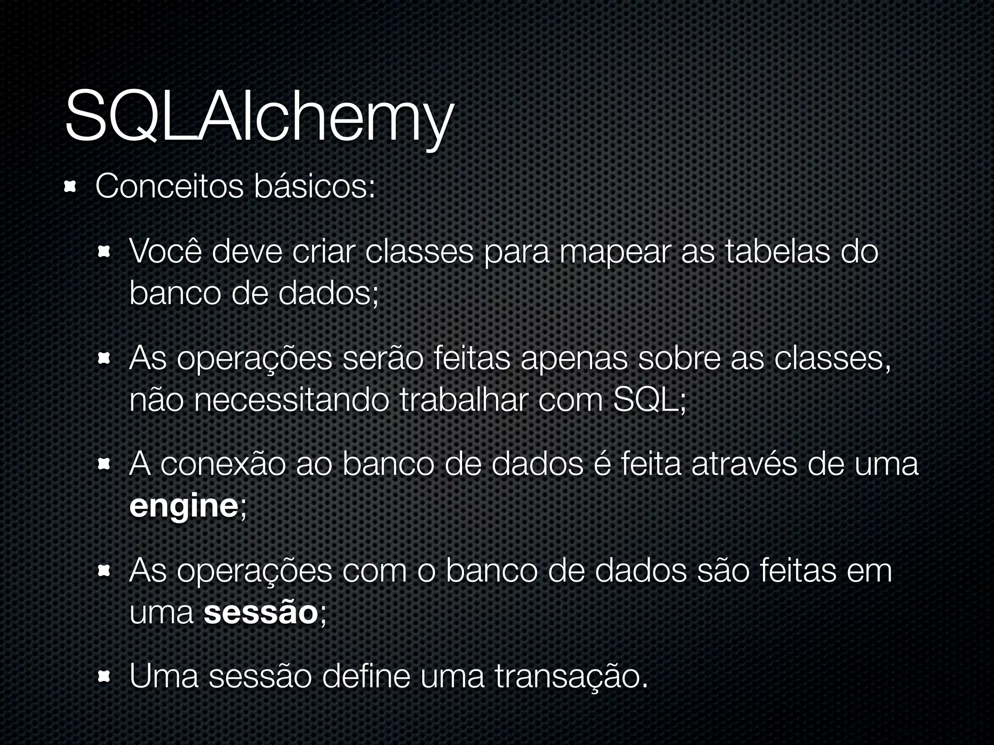SQLAlchemy Conceitos básicos: Você deve criar classes para mapear as tabelas do banco de dados; As operações serão feitas apenas sobre as classes, não necessitando trabalhar com SQL; A conexão ao banco de dados é feita através de uma engine; As operações com o banco de dados são feitas em uma sessão; Uma sessão deﬁne uma transação. 