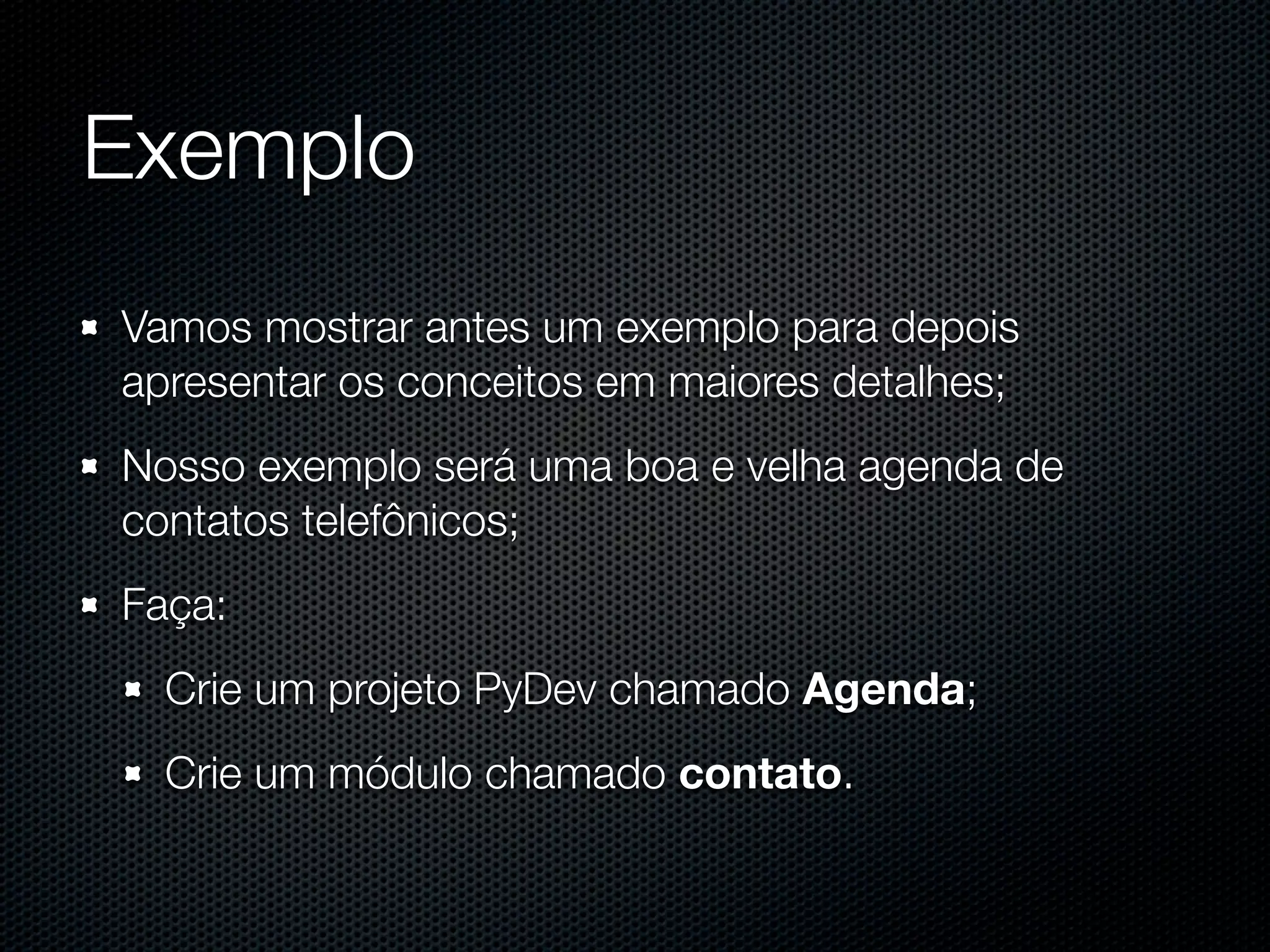 Exemplo Vamos mostrar antes um exemplo para depois apresentar os conceitos em maiores detalhes; Nosso exemplo será uma boa e velha agenda de contatos telefônicos; Faça: Crie um projeto PyDev chamado Agenda; Crie um módulo chamado contato. 