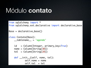 Módulo contato
from sqlalchemy import *
from sqlalchemy.ext.declarative import declarative_base

Base = declarative_base()

class Contato(Base):
    __tablename__ = 'agenda'

    id   = Column(Integer, primary_key=True)
    nome = Column(String(30))
    tel = Column(String(20))

    def __init__(self, nome, tel):
            self.nome = nome
            self.tel = tel
 