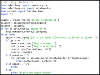 # -*- coding: latin-1 -*-
from sqlalchemy import create_engine
from sqlalchemy.orm import sessionmaker
from contato import Contato, Base
import os

engine = create_engine('sqlite:///agenda.db')
Session = sessionmaker(bind=engine)
session = Session()
if not os.path.exists('agenda.db'):
    Base.metadata.create_all(engine)
while True:
    opcao = raw_input('Qual a sua opção (a)dicionar, (l)istar ou (s)air: ')
    if opcao == 'a':
        nome = raw_input('Digite o nome: ')
        tel = raw_input('Digite o telefone: ')
        session.add(Contato(nome, tel))
        session.commit()
    elif opcao == 'l':
        for contato in session.query(Contato).order_by(Contato.nome):
            print contato.nome, contato.tel
    elif opcao == 's':
        break
    else:
        print 'Digite uma opção válida !'
 