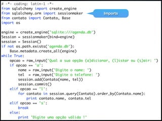 # -*- coding: latin-1 -*-
from sqlalchemy import create_engine
from sqlalchemy.orm import sessionmaker          Imports
from contato import Contato, Base
import os

engine = create_engine('sqlite:///agenda.db')
Session = sessionmaker(bind=engine)
session = Session()
if not os.path.exists('agenda.db'):
    Base.metadata.create_all(engine)
while True:
    opcao = raw_input('Qual a sua opção (a)dicionar, (l)istar ou (s)air: ')
    if opcao == 'a':
        nome = raw_input('Digite o nome: ')
        tel = raw_input('Digite o telefone: ')
        session.add(Contato(nome, tel))
        session.commit()
    elif opcao == 'l':
        for contato in session.query(Contato).order_by(Contato.nome):
            print contato.nome, contato.tel
    elif opcao == 's':
        break
    else:
        print 'Digite uma opção válida !'
 