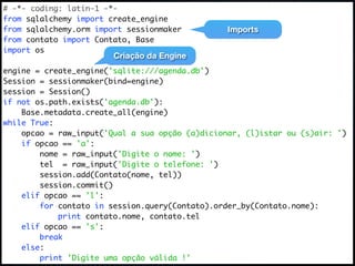 # -*- coding: latin-1 -*-
from sqlalchemy import create_engine
from sqlalchemy.orm import sessionmaker          Imports
from contato import Contato, Base
import os
                        Criação da Engine
engine = create_engine('sqlite:///agenda.db')
Session = sessionmaker(bind=engine)
session = Session()
if not os.path.exists('agenda.db'):
    Base.metadata.create_all(engine)
while True:
    opcao = raw_input('Qual a sua opção (a)dicionar, (l)istar ou (s)air: ')
    if opcao == 'a':
        nome = raw_input('Digite o nome: ')
        tel = raw_input('Digite o telefone: ')
        session.add(Contato(nome, tel))
        session.commit()
    elif opcao == 'l':
        for contato in session.query(Contato).order_by(Contato.nome):
            print contato.nome, contato.tel
    elif opcao == 's':
        break
    else:
        print 'Digite uma opção válida !'
 