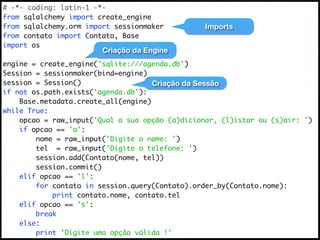 # -*- coding: latin-1 -*-
from sqlalchemy import create_engine
from sqlalchemy.orm import sessionmaker          Imports
from contato import Contato, Base
import os
                        Criação da Engine
engine = create_engine('sqlite:///agenda.db')
Session = sessionmaker(bind=engine)
session = Session()                  Criação da Sessão
if not os.path.exists('agenda.db'):
    Base.metadata.create_all(engine)
while True:
    opcao = raw_input('Qual a sua opção (a)dicionar, (l)istar ou (s)air: ')
    if opcao == 'a':
        nome = raw_input('Digite o nome: ')
        tel = raw_input('Digite o telefone: ')
        session.add(Contato(nome, tel))
        session.commit()
    elif opcao == 'l':
        for contato in session.query(Contato).order_by(Contato.nome):
            print contato.nome, contato.tel
    elif opcao == 's':
        break
    else:
        print 'Digite uma opção válida !'
 
