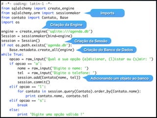 # -*- coding: latin-1 -*-
from sqlalchemy import create_engine
from sqlalchemy.orm import sessionmaker          Imports
from contato import Contato, Base
import os
                        Criação da Engine
engine = create_engine('sqlite:///agenda.db')
Session = sessionmaker(bind=engine)
session = Session()                  Criação da Sessão
if not os.path.exists('agenda.db'):
    Base.metadata.create_all(engine)      Criação do Banco de Dados
while True:
    opcao = raw_input('Qual a sua opção (a)dicionar, (l)istar ou (s)air: ')
    if opcao == 'a':
        nome = raw_input('Digite o nome: ')
        tel = raw_input('Digite o telefone: ')
        session.add(Contato(nome, tel))       Adicionando um objeto ao banco
        session.commit()
    elif opcao == 'l':
        for contato in session.query(Contato).order_by(Contato.nome):
            print contato.nome, contato.tel
    elif opcao == 's':
        break
    else:
        print 'Digite uma opção válida !'
 