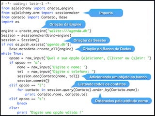 # -*- coding: latin-1 -*-
from sqlalchemy import create_engine
from sqlalchemy.orm import sessionmaker            Imports
from contato import Contato, Base
import os
                         Criação da Engine
engine = create_engine('sqlite:///agenda.db')
Session = sessionmaker(bind=engine)
session = Session()                  Criação da Sessão
if not os.path.exists('agenda.db'):
    Base.metadata.create_all(engine)       Criação do Banco de Dados
while True:
    opcao = raw_input('Qual a sua opção (a)dicionar, (l)istar ou (s)air: ')
    if opcao == 'a':
        nome = raw_input('Digite o nome: ')
        tel = raw_input('Digite o telefone: ')
        session.add(Contato(nome, tel))        Adicionando um objeto ao banco
        session.commit()
    elif opcao == 'l':                  Listando todos os contatos
        for contato in session.query(Contato).order_by(Contato.nome):
            print contato.nome, contato.tel
    elif opcao == 's':
                                                  Ordenados pelo atributo nome
        break
    else:
        print 'Digite uma opção válida !'
 