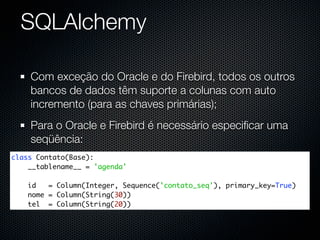 SQLAlchemy

    Com exceção do Oracle e do Firebird, todos os outros
    bancos de dados têm suporte a colunas com auto
    incremento (para as chaves primárias);
    Para o Oracle e Firebird é necessário especiﬁcar uma
    seqüência:
class Contato(Base):
    __tablename__ = 'agenda'

    id   = Column(Integer, Sequence('contato_seq'), primary_key=True)
    nome = Column(String(30))
    tel = Column(String(20))
 