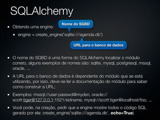 SQLAlchemy
                          Nome do SGBD
Obtendo uma engine:
  engine = create_engine('sqlite:///agenda.db')

                                URL para o banco de dados


O nome do SGBD é uma forma do SQLAlchemy localizar o módulo
correto, alguns exemplos de nomes são: sqlite, mysql, postgresql, mssql,
oracle, ...
A URL para o banco de dados é dependente do módulo que se está
utilizando, por isso, deve-se ler a documentação do módulo para saber
como construir a URL;
Exemplos: mssql://user:passwd@mydsn, oracle://
scott:tiger@127.0.0.1:1521/sidname, mysql://scott:tiger@localhost/foo, ...
Você pode, na criação, pedir que a engine mostre todos o código SQL
gerado por ela: create_engine('sqlite:///agenda.db', echo=True)
 