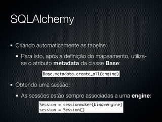 SQLAlchemy

Criando automaticamente as tabelas:
  Para isto, após a deﬁnição do mapeamento, utiliza-
  se o atributo metadata da classe Base:
          Base.metadata.create_all(engine)

Obtendo uma sessão:
  As sessões estão sempre associadas a uma engine:
         Session = sessionmaker(bind=engine)
         session = Session()
 