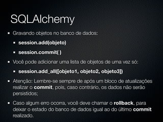 SQLAlchemy
Gravando objetos no banco de dados:
  session.add(objeto)
  session.commit( )
Você pode adicionar uma lista de objetos de uma vez só:
  session.add_all([objeto1, objeto2, objeto3])
Atenção: Lembre-se sempre de após um bloco de atualizações
realizar o commit, pois, caso contrário, os dados não serão
persistidos;
Caso algum erro ocorra, você deve chamar o rollback, para
deixar o estado do banco de dados igual ao do último commit
realizado.
 