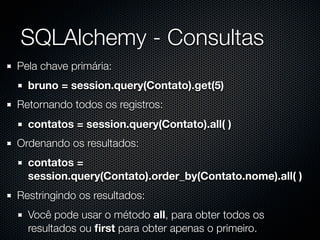 SQLAlchemy - Consultas
Pela chave primária:
  bruno = session.query(Contato).get(5)
Retornando todos os registros:
  contatos = session.query(Contato).all( )
Ordenando os resultados:
  contatos =
  session.query(Contato).order_by(Contato.nome).all( )
Restringindo os resultados:
  Você pode usar o método all, para obter todos os
  resultados ou ﬁrst para obter apenas o primeiro.
 