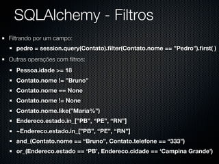 SQLAlchemy - Filtros
Filtrando por um campo:
  pedro = session.query(Contato).ﬁlter(Contato.nome == ”Pedro”).ﬁrst( )
Outras operações com ﬁltros:
  Pessoa.idade >= 18
  Contato.nome != ”Bruno”
  Contato.nome == None
  Contato.nome != None
  Contato.nome.like(”Maria%”)
  Endereco.estado.in_[”PB”, “PE”, “RN”]
  ~Endereco.estado.in_[”PB”, “PE”, “RN”]
  and_(Contato.nome == “Bruno”, Contato.telefone == “333”)
  or_(Endereco.estado == ‘PB’, Endereco.cidade == ‘Campina Grande’)
 