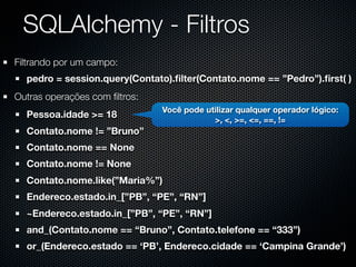 SQLAlchemy - Filtros
Filtrando por um campo:
  pedro = session.query(Contato).ﬁlter(Contato.nome == ”Pedro”).ﬁrst( )
Outras operações com ﬁltros:
                               Você pode utilizar qualquer operador lógico:
  Pessoa.idade >= 18
                                           >, <, >=, <=, ==, !=
  Contato.nome != ”Bruno”
  Contato.nome == None
  Contato.nome != None
  Contato.nome.like(”Maria%”)
  Endereco.estado.in_[”PB”, “PE”, “RN”]
  ~Endereco.estado.in_[”PB”, “PE”, “RN”]
  and_(Contato.nome == “Bruno”, Contato.telefone == “333”)
  or_(Endereco.estado == ‘PB’, Endereco.cidade == ‘Campina Grande’)
 