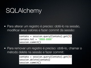 SQLAlchemy

Para alterar um registro é preciso: obtê-lo na sessão,
modiﬁcar seus valores e fazer commit da sessão:
         contato = session.query(Contato).get(5)
         contato.tel = '8888-8888'
         session.commit()

Para remover um registro é preciso: obtê-lo, chamar o
método delete na sessão e fazer commit:
         contato = session.query(Contato).get(5)
         session.delete(contato)
         session.commit()
 