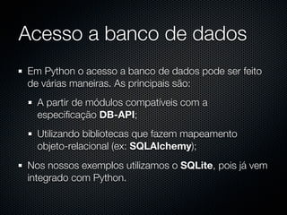 Acesso a banco de dados
Em Python o acesso a banco de dados pode ser feito
de várias maneiras. As principais são:
  A partir de módulos compatíveis com a
  especiﬁcação DB-API;
  Utilizando bibliotecas que fazem mapeamento
  objeto-relacional (ex: SQLAlchemy);
Nos nossos exemplos utilizamos o SQLite, pois já vem
integrado com Python.
 
