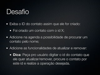 Desaﬁo
Exiba o ID do contato assim que ele for criado:
  Foi criado um contato com o id X;
Adicione na agenda a possibilidade de procurar um
contato pelo nome;
Adicione as funcionalidades de atualizar e remover:
  Dica: Peça pro usuário digitar o id do contato que
  ele quer atualizar/remover, procure o contato por
  este id e realize a operação desejada.
 