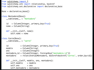 from sqlalchemy import *
from sqlalchemy.orm import relationship, backref
from sqlalchemy.ext.declarative import declarative_base

Base = declarative_base()

class Montadora(Base):
    __tablename__ = "montadora"

    id   = Column(Integer, primary_key=True)
    nome = Column(String)

    def __init__(self, nome):
        self.nome = nome

class Carro(Base):
    __tablename__ = "carro"

    id             =   Column(Integer, primary_key=True)
    modelo         =   Column(String)
    ano            =   Column(Integer)
    montadora_id   =   Column(Integer, ForeignKey("montadora.id"))
    montadora      =   relationship(Montadora, backref=backref('carros', order_by=id))

    def __init__(self,    modelo, ano, montadora):
        self.modelo       = modelo
        self.ano          = ano
        self.montadora    = montadora
 