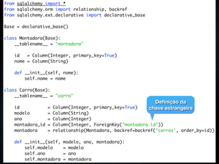 from sqlalchemy import *
from sqlalchemy.orm import relationship, backref
from sqlalchemy.ext.declarative import declarative_base

Base = declarative_base()

class Montadora(Base):
    __tablename__ = "montadora"

    id   = Column(Integer, primary_key=True)
    nome = Column(String)

    def __init__(self, nome):
        self.nome = nome

class Carro(Base):
    __tablename__ = "carro"
                                                              Deﬁnição da
    id             =   Column(Integer, primary_key=True)    chave estrangeira
    modelo         =   Column(String)
    ano            =   Column(Integer)
    montadora_id   =   Column(Integer, ForeignKey("montadora.id"))
    montadora      =   relationship(Montadora, backref=backref('carros', order_by=id))

    def __init__(self,    modelo, ano, montadora):
        self.modelo       = modelo
        self.ano          = ano
        self.montadora    = montadora
 