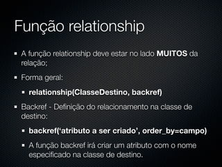 Função relationship
 A função relationship deve estar no lado MUITOS da
 relação;
 Forma geral:
   relationship(ClasseDestino, backref)
 Backref - Deﬁnição do relacionamento na classe de
 destino:
   backref(‘atributo a ser criado’, order_by=campo)
   A função backref irá criar um atributo com o nome
   especiﬁcado na classe de destino.
 