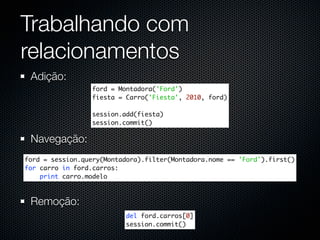 Trabalhando com
relacionamentos
 Adição:
                 ford = Montadora('Ford')
                 fiesta = Carro('Fiesta', 2010, ford)

                 session.add(fiesta)
                 session.commit()

 Navegação:
ford = session.query(Montadora).filter(Montadora.nome == 'Ford').first()
for carro in ford.carros:
    print carro.modelo



 Remoção:
                          del ford.carros[0]
                          session.commit()
 