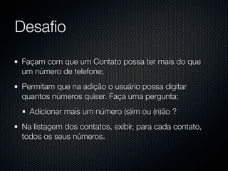 Desaﬁo

Façam com que um Contato possa ter mais do que
um número de telefone;
Permitam que na adição o usuário possa digitar
quantos números quiser. Faça uma pergunta:
  Adicionar mais um número (s)im ou (n)ão ?
Na listagem dos contatos, exibir, para cada contato,
todos os seus números.
 