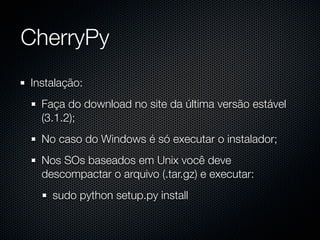 CherryPy
Instalação:
  Faça do download no site da última versão estável
  (3.1.2);
  No caso do Windows é só executar o instalador;
  Nos SOs baseados em Unix você deve
  descompactar o arquivo (.tar.gz) e executar:
    sudo python setup.py install
 
