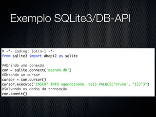 Exemplo SQLite3/DB-API

# -*- coding: latin-1 -*-
from sqlite3 import dbapi2 as sqlite

#Abrindo uma conexão
con = sqlite.connect('agenda.db')
#Obtendo um cursor
cursor = con.cursor()
cursor.execute("INSERT INTO agenda(nome, tel) VALUES('Bruno', '123')")
#Salvando os dados da transação
con.commit()
 