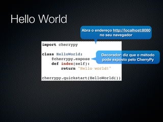 Hello World
                        Abra o endereço http://localhost:8080
                                 no seu navegador

      import cherrypy

      class HelloWorld:        Decorador: diz que o método
          @cherrypy.expose     pode exposto pelo CherryPy
          def index(self):
              return "Hello world!"

      cherrypy.quickstart(HelloWorld())
 