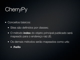 CherryPy

Conceitos básicos:
  Sites são deﬁnidos por classes;
  O método index do objeto principal publicado será
  mapeado para o endereço raiz (/);
  Os demais métodos serão mapeados como urls:
    /hello
 