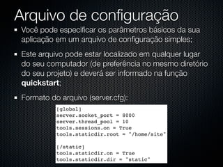 Arquivo de conﬁguração
Você pode especiﬁcar os parâmetros básicos da sua
aplicação em um arquivo de conﬁguração simples;
Este arquivo pode estar localizado em qualquer lugar
do seu computador (de preferência no mesmo diretório
do seu projeto) e deverá ser informado na função
quickstart;
Formato do arquivo (server.cfg):
          [global]
          server.socket_port = 8000
          server.thread_pool = 10
          tools.sessions.on = True
          tools.staticdir.root = "/home/site"

          [/static]
          tools.staticdir.on = True
          tools.staticdir.dir = "static"
 