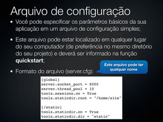 Arquivo de conﬁguração
Você pode especiﬁcar os parâmetros básicos da sua
aplicação em um arquivo de conﬁguração simples;
Este arquivo pode estar localizado em qualquer lugar
do seu computador (de preferência no mesmo diretório
do seu projeto) e deverá ser informado na função
quickstart;
                                     Este arquivo pode ter
                                        qualquer nome
Formato do arquivo (server.cfg):
          [global]
          server.socket_port = 8000
          server.thread_pool = 10
          tools.sessions.on = True
          tools.staticdir.root = "/home/site"

          [/static]
          tools.staticdir.on = True
          tools.staticdir.dir = "static"
 