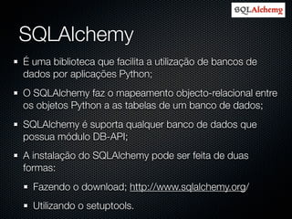 SQLAlchemy
É uma biblioteca que facilita a utilização de bancos de
dados por aplicações Python;
O SQLAlchemy faz o mapeamento objecto-relacional entre
os objetos Python a as tabelas de um banco de dados;
SQLAlchemy é suporta qualquer banco de dados que
possua módulo DB-API;
A instalação do SQLAlchemy pode ser feita de duas
formas:
  Fazendo o download; http://www.sqlalchemy.org/
  Utilizando o setuptools.
 