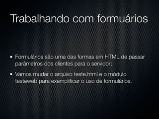 Trabalhando com formuários


Formulários são uma das formas em HTML de passar
parâmetros dos clientes para o servidor;
Vamos mudar o arquivo teste.html e o módulo
testeweb para exempliﬁcar o uso de formulários.
 