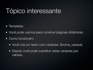 Tópico interessante

 Templates
 Você pode usá-los para construir páginas dinâmicas;
 Como funcionam:
   Você cria um texto com variáveis: $nome_variavel;
   Depois você pode substituir estas variáveis por
   valores.
 