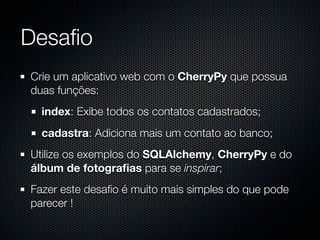 Desaﬁo
Crie um aplicativo web com o CherryPy que possua
duas funções:
  index: Exibe todos os contatos cadastrados;
  cadastra: Adiciona mais um contato ao banco;
Utilize os exemplos do SQLAlchemy, CherryPy e do
álbum de fotograﬁas para se inspirar;
Fazer este desaﬁo é muito mais simples do que pode
parecer !
 