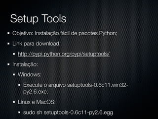 Setup Tools
Objetivo: Instalação fácil de pacotes Python;
Link para download:
  http://pypi.python.org/pypi/setuptools/
Instalação:
  Windows:
    Execute o arquivo setuptools-0.6c11.win32-
    py2.6.exe;
  Linux e MacOS:
    sudo sh setuptools-0.6c11-py2.6.egg
 