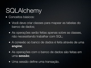 SQLAlchemy
Conceitos básicos:
  Você deve criar classes para mapear as tabelas do
  banco de dados;
  As operações serão feitas apenas sobre as classes,
  não necessitando trabalhar com SQL;
  A conexão ao banco de dados é feita através de uma
  engine;
  As operações com o banco de dados são feitas em
  uma sessão;
  Uma sessão deﬁne uma transação.
 