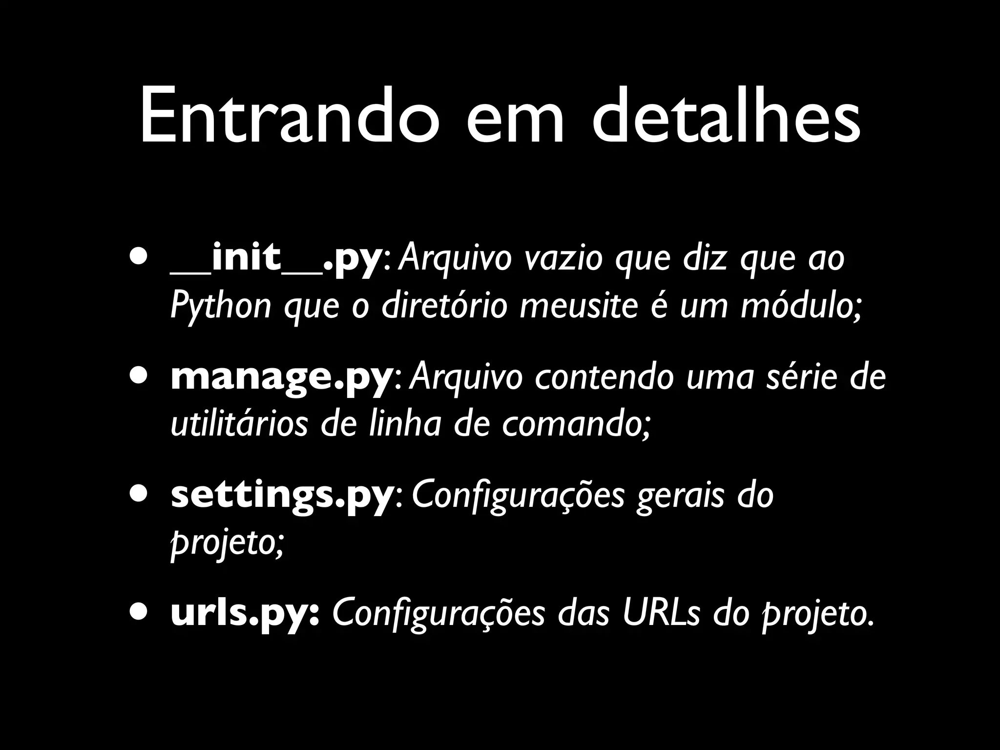 Entrando em detalhes • __init__.py: Arquivo vazio que diz que ao Python que o diretório meusite é um módulo; • manage.py: Arquivo contendo uma série de utilitários de linha de comando; • settings.py: Conﬁgurações gerais do projeto; • urls.py: Conﬁgurações das URLs do projeto. 