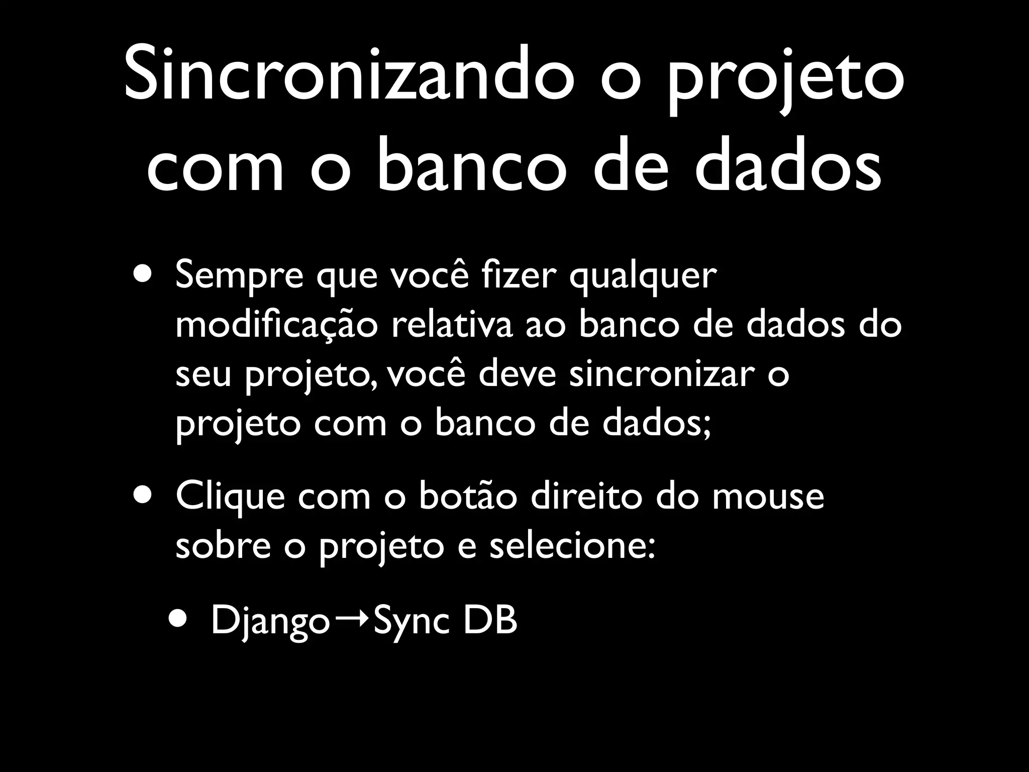 Sincronizando o projeto com o banco de dados • Sempre que você ﬁzer qualquer modiﬁcação relativa ao banco de dados do seu projeto, você deve sincronizar o projeto com o banco de dados; • Clique com o botão direito do mouse sobre o projeto e selecione: • Django→Sync DB 