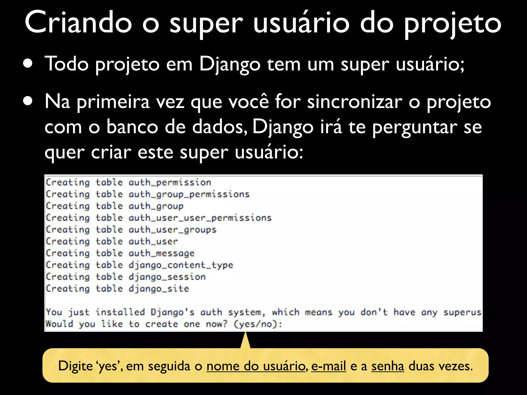 Criando o super usuário do projeto • Todo projeto em Django tem um super usuário; • Na primeira vez que você for sincronizar o projeto com o banco de dados, Django irá te perguntar se quer criar este super usuário: Digite ‘yes’, em seguida o nome do usuário, e-mail e a senha duas vezes. 