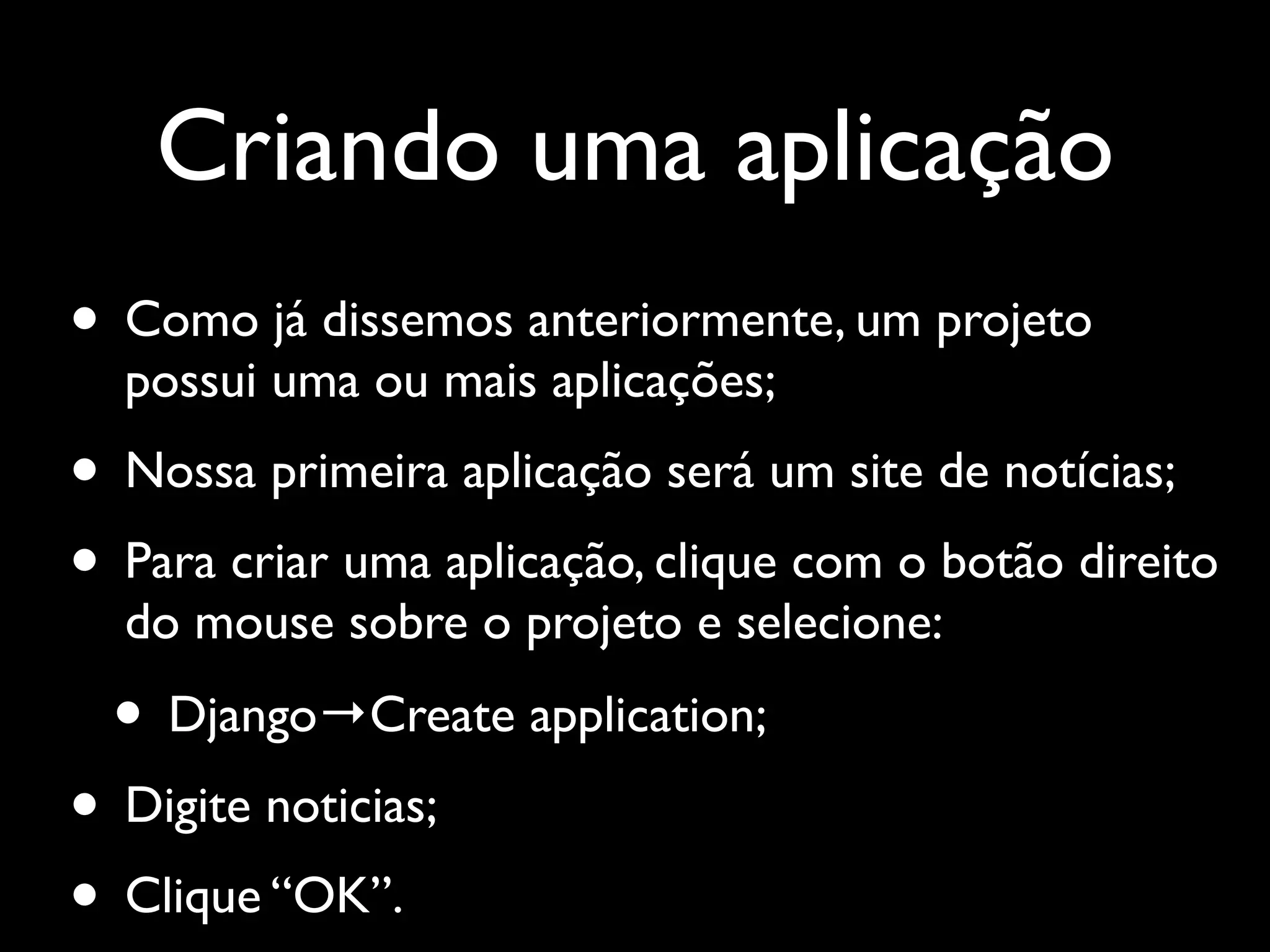 Criando uma aplicação • Como já dissemos anteriormente, um projeto possui uma ou mais aplicações; • Nossa primeira aplicação será um site de notícias; • Para criar uma aplicação, clique com o botão direito do mouse sobre o projeto e selecione: • Django→Create application; • Digite noticias; • Clique “OK”. 
