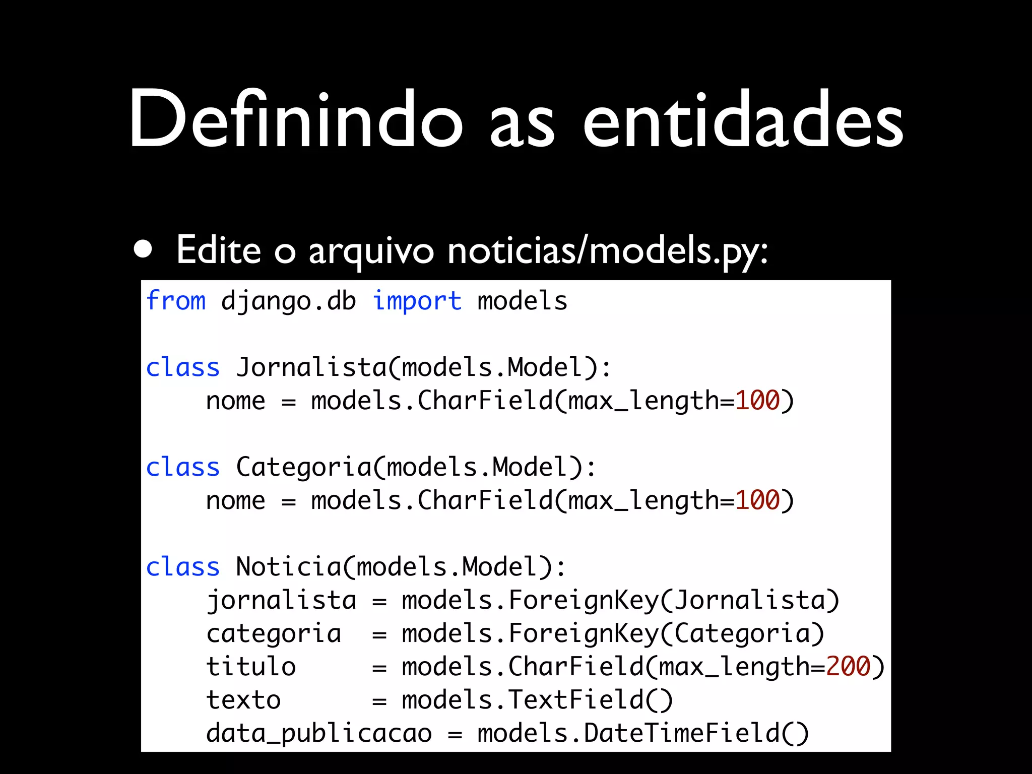Deﬁnindo as entidades • Edite o arquivo noticias/models.py: from django.db import models class Jornalista(models.Model): nome = models.CharField(max_length=100) class Categoria(models.Model): nome = models.CharField(max_length=100) class Noticia(models.Model): jornalista = models.ForeignKey(Jornalista) categoria = models.ForeignKey(Categoria) titulo = models.CharField(max_length=200) texto = models.TextField() data_publicacao = models.DateTimeField() 