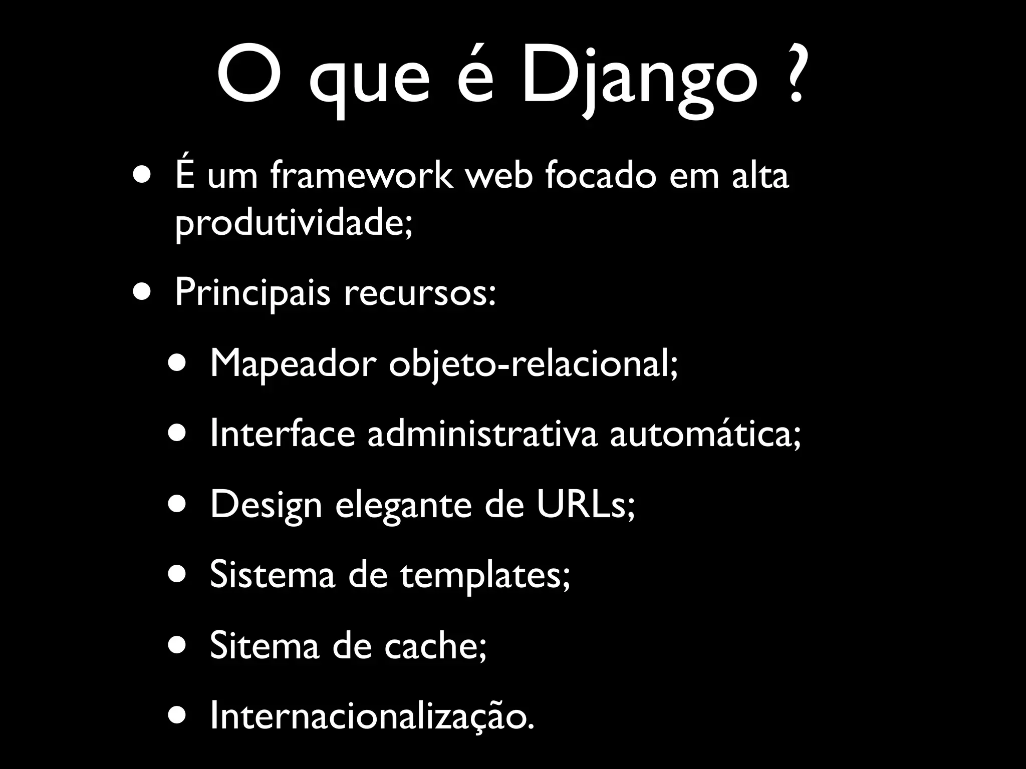 O que é Django ? • É um framework web focado em alta produtividade; • Principais recursos: • Mapeador objeto-relacional; • Interface administrativa automática; • Design elegante de URLs; • Sistema de templates; • Sitema de cache; • Internacionalização. 